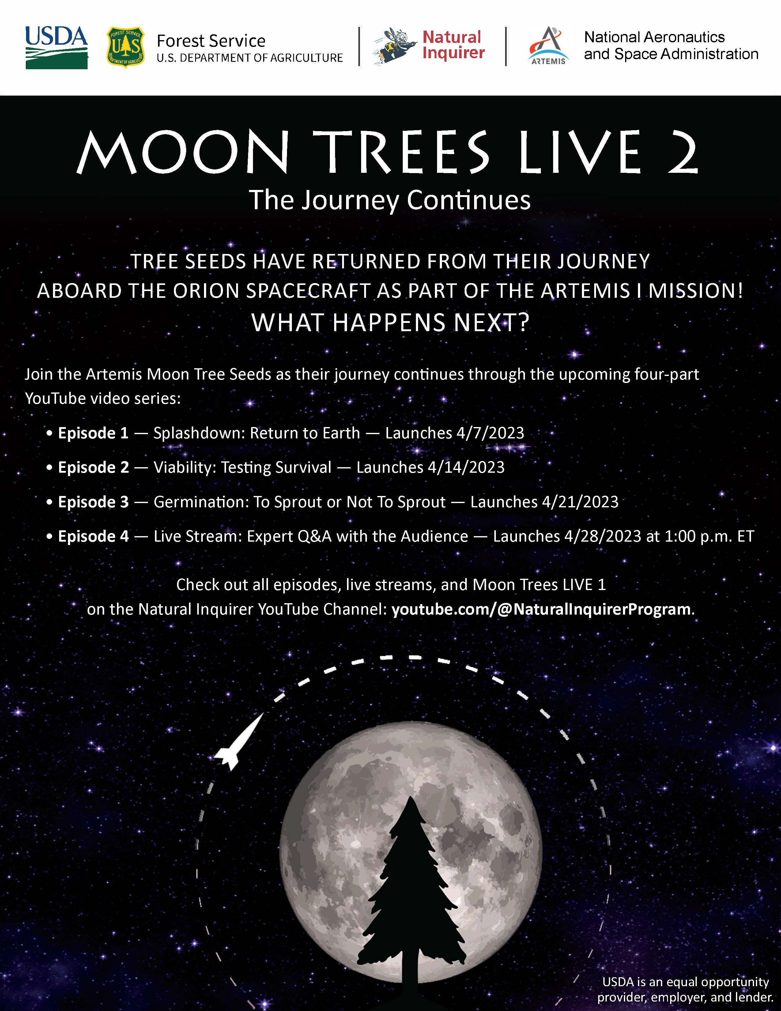 Text that says, "Moon Trees Live 2: The Journey Continues. Tree seeds have returned from their journey aboard the Orion Spacecraft as part of the Artemis 1 Mission! What happens next? Join the Artemis Moon Tree Seeds as their journey continuees through the upcoming four-part YouTube video series. Episode 1: Splashdown: Return to Earth. Episode 2: Viability: Testing Survival. Episode 3: Germination: To Sprout or Not To Sprout. Episode 4: Live Stream: Expert Q&A with the Audience. Check out all episodes, live streams, and Moon Trees LIVE 1 on the Natural Inquirer YouTube Channel: youtube.com/@NaturalInquirerProgram