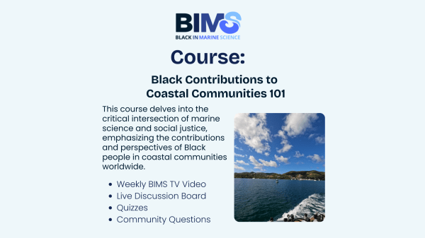 BIMS Black Contributions to Coastal Communities 101 Course Light blue banner with the BIMS logo, text reads "Course: Black Contributions to Coastal Communities 101, This course delves into the critical intersection of marine science and social justice, emphasizing the contributions and perspectives of Black people in coastal communities worldwide. Weekly BIMS TV Video. Live Discussion Board. Quizzes. Community Questions"; to the right of this is a picture of the ocean with coast behind it on a slightly cloudy day