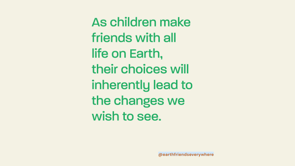 As children make friends with all life on Earth, their choices will lead to the changes we wish to see.