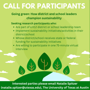 Dark green background with a graphic with illustrations of trees and clouds. The text overlay reads: Call for Participants. Going Green: How districts and school leaders champion sustainability. Interested parties, please email Natalie Spitzer (natalie.spitzer@utexas.edu), The University of Texas at Austin."