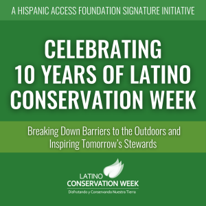 Green background with white text that says, "A Hispanic Access Foundation Signature Initiative. Celebrating 10 Years of Latino Conservation Week. Breaking Down Barriers to the Outdoors and Inspiring Tomorrow's Stewards." At the bottom is the Latino Conservation Week logo.